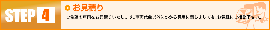 【4】お見積り：ご希望の車両をお見積りいたします。車両代金以外にかかる費用に関しましても、お気軽にご相談下さい。