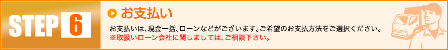 【6】お支払い：お支払いは、現金一括、ローンなどがございます。ご希望のお支払方法をご選択ください。※取扱いローン会社に関しましては、ご相談下さい。