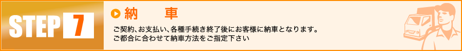 【7】納車：ご契約、お支払い、各種手続き終了後にお客様に納車となります。ご都合に合わせて納車方法をご指定下さい